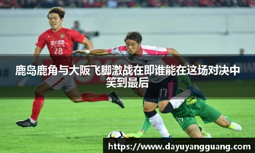 鹿岛鹿角与大阪飞脚激战在即谁能在这场对决中笑到最后