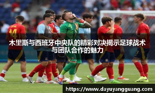 木里斯与西班牙中央队的精彩对决揭示足球战术与团队合作的魅力