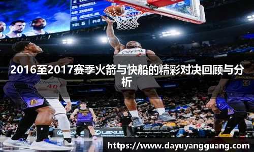 2016至2017赛季火箭与快船的精彩对决回顾与分析