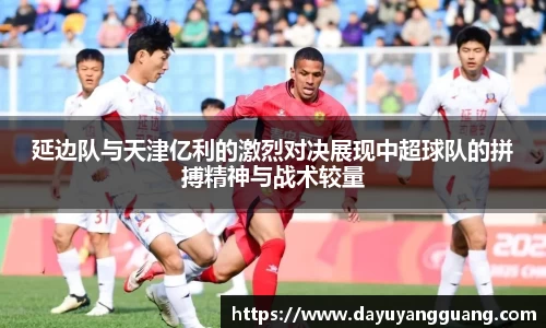 延边队与天津亿利的激烈对决展现中超球队的拼搏精神与战术较量