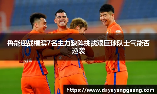 鲁能迎战横滨7名主力缺阵挑战艰巨球队士气能否逆袭