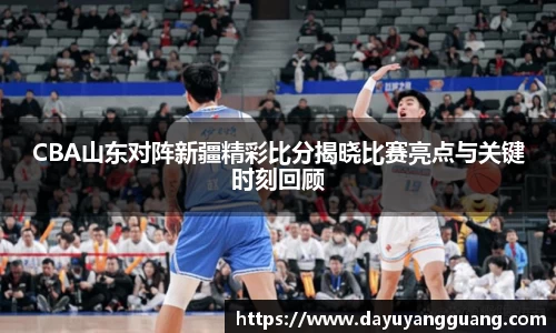 CBA山东对阵新疆精彩比分揭晓比赛亮点与关键时刻回顾