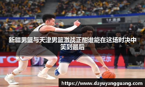 新疆男篮与天津男篮激战正酣谁能在这场对决中笑到最后